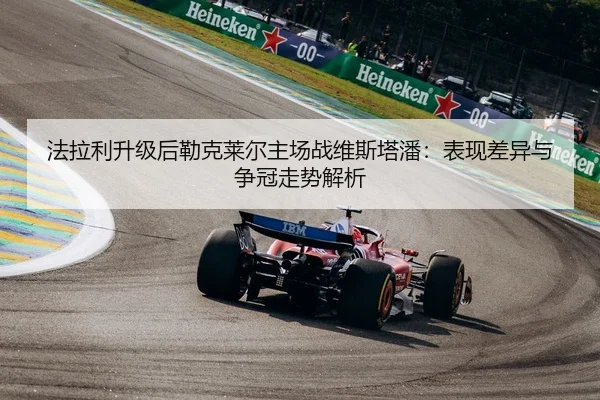 法拉利升级后勒克莱尔主场战维斯塔潘：表现差异与争冠走势解析